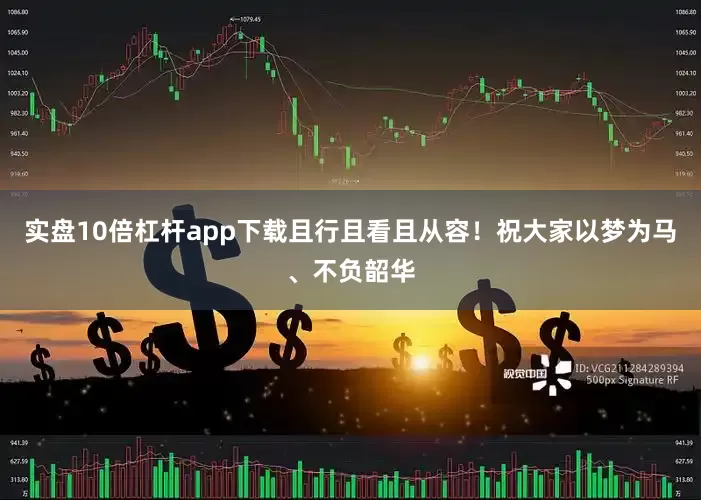 实盘10倍杠杆app下载且行且看且从容！祝大家以梦为马、不负韶华