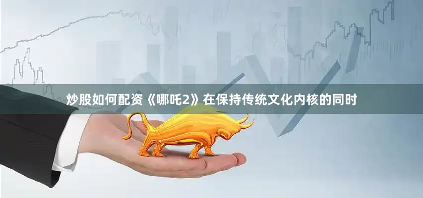 炒股如何配资《哪吒2》在保持传统文化内核的同时