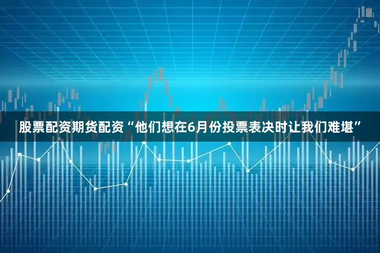 股票配资期货配资“他们想在6月份投票表决时让我们难堪”