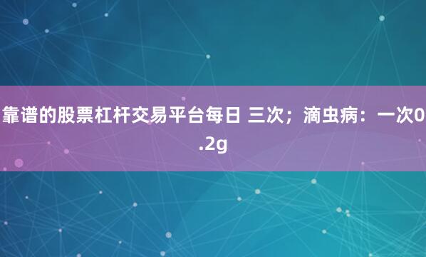 靠谱的股票杠杆交易平台每日 三次；滴虫病：一次0.2g