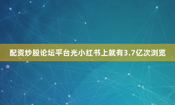 配资炒股论坛平台光小红书上就有3.7亿次浏览