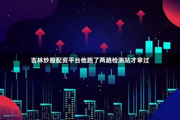 吉林炒股配资平台他跑了两趟检测站才审过