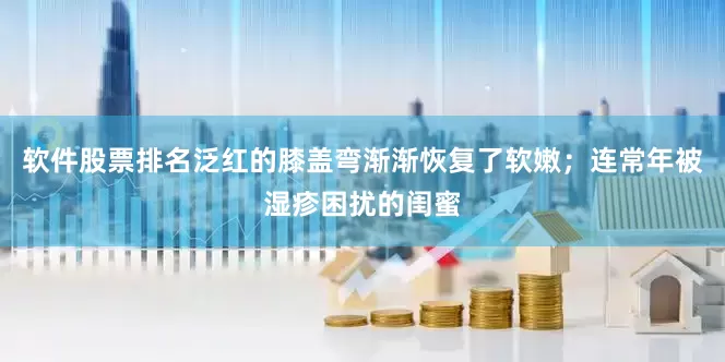 软件股票排名泛红的膝盖弯渐渐恢复了软嫩；连常年被湿疹困扰的闺蜜