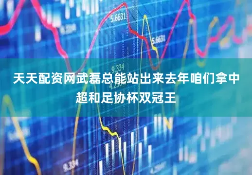 天天配资网武磊总能站出来去年咱们拿中超和足协杯双冠王