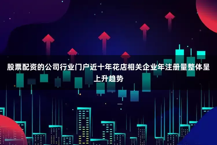 股票配资的公司行业门户近十年花店相关企业年注册量整体呈上升趋势
